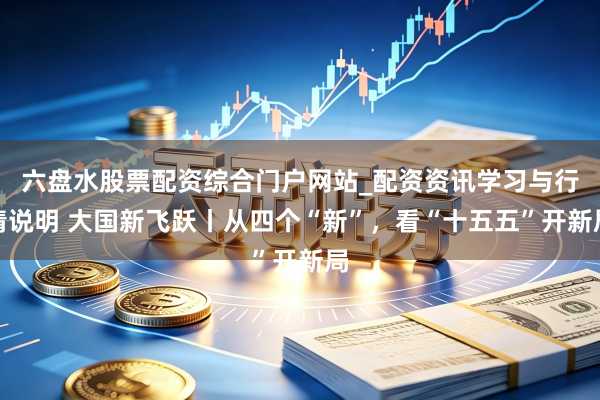 六盘水股票配资综合门户网站_配资资讯学习与行情说明 大国新飞跃丨从四个“新”，看“十五五”开新局