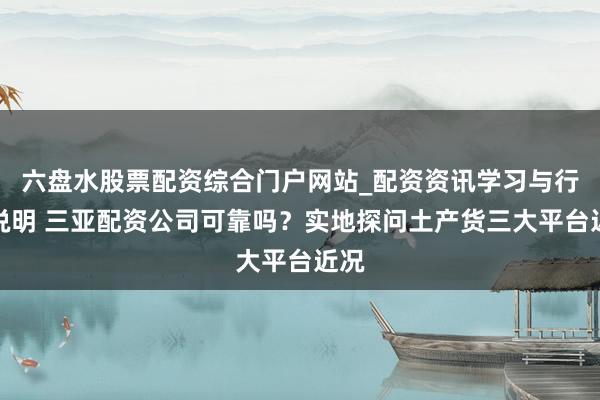 六盘水股票配资综合门户网站_配资资讯学习与行情说明 三亚配资公司可靠吗？实地探问土产货三大平台近况