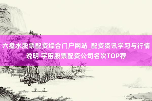 六盘水股票配资综合门户网站_配资资讯学习与行情说明 宇宙股票配资公司名次TOP荐