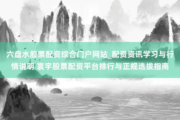 六盘水股票配资综合门户网站_配资资讯学习与行情说明 寰宇股票配资平台排行与正规选拔指南