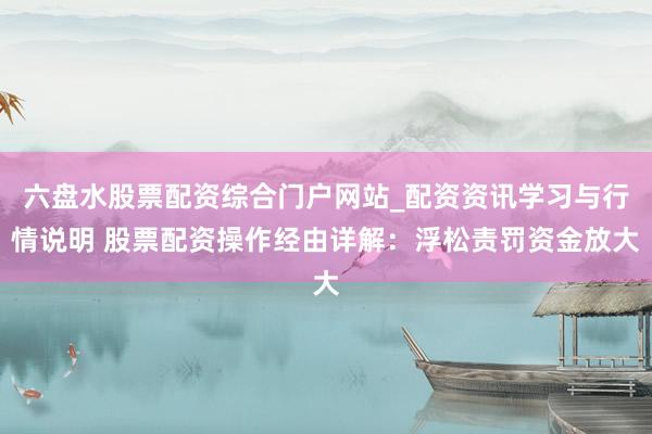 六盘水股票配资综合门户网站_配资资讯学习与行情说明 股票配资操作经由详解：浮松责罚资金放大