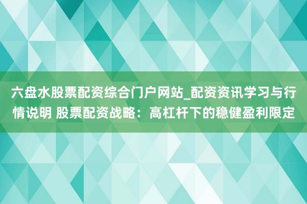六盘水股票配资综合门户网站_配资资讯学习与行情说明 股票配资战略：高杠杆下的稳健盈利限定
