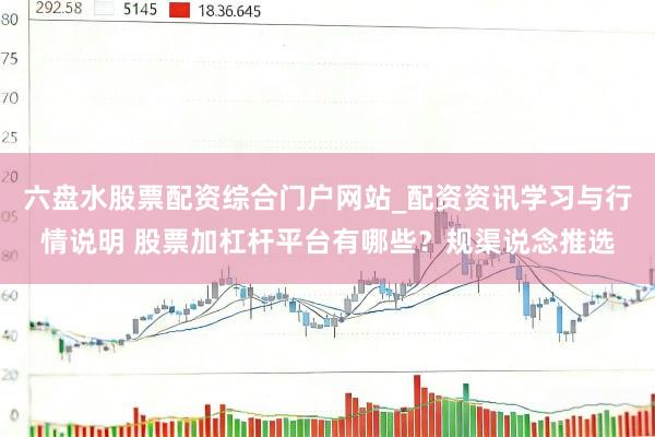 六盘水股票配资综合门户网站_配资资讯学习与行情说明 股票加杠杆平台有哪些？规渠说念推选