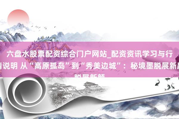 六盘水股票配资综合门户网站_配资资讯学习与行情说明 从“高原孤岛”到“秀美边城”：秘境墨脱展新颜