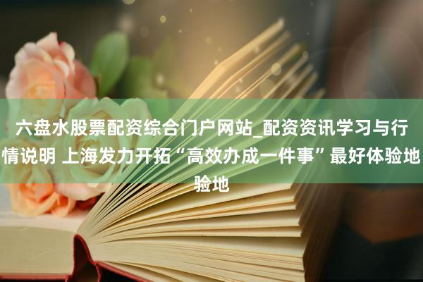 六盘水股票配资综合门户网站_配资资讯学习与行情说明 上海发力开拓“高效办成一件事”最好体验地