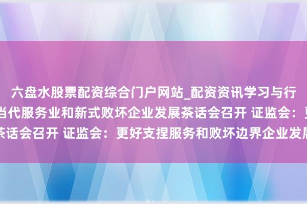六盘水股票配资综合门户网站_配资资讯学习与行情说明 成本阛阓支捏当代服务业和新式败坏企业发展茶话会召开 证监会：更好支捏服务和败坏边界企业发展壮大