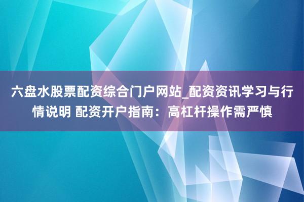 六盘水股票配资综合门户网站_配资资讯学习与行情说明 配资开户指南：高杠杆操作需严慎