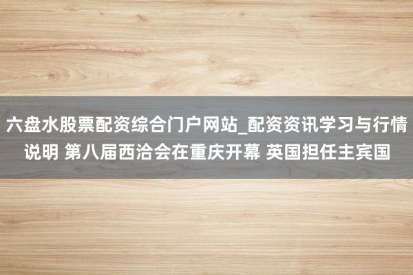 六盘水股票配资综合门户网站_配资资讯学习与行情说明 第八届西洽会在重庆开幕 英国担任主宾国