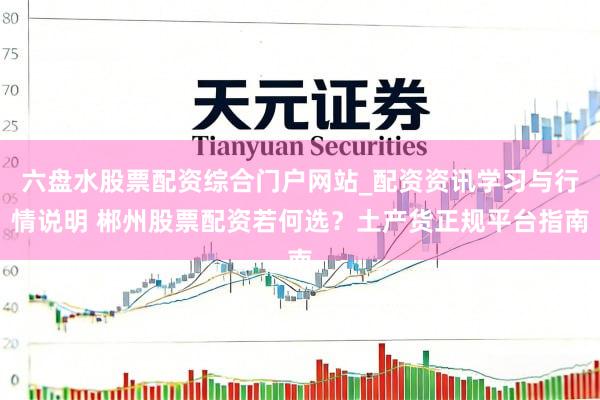 六盘水股票配资综合门户网站_配资资讯学习与行情说明 郴州股票配资若何选?土产货正规平台指南