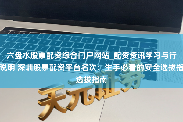 六盘水股票配资综合门户网站_配资资讯学习与行情说明 深圳股票配资平台名次：生手必看的安全选拔指南