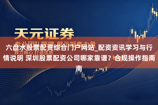 六盘水股票配资综合门户网站_配资资讯学习与行情说明 深圳股票配资公司哪家靠谱？合规操作指南