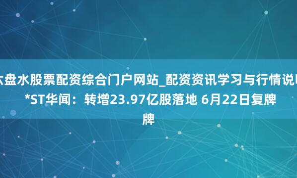 六盘水股票配资综合门户网站_配资资讯学习与行情说明 *ST华闻：转增23.97亿股落地 6月22日复牌