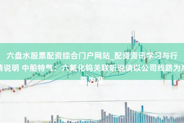 六盘水股票配资综合门户网站_配资资讯学习与行情说明 中船特气：六氟化钨关联听说请以公司线路为准