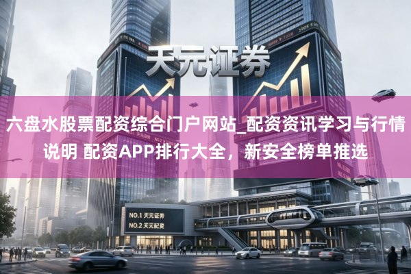 六盘水股票配资综合门户网站_配资资讯学习与行情说明 配资APP排行大全,新安全榜单推选