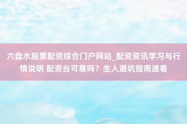 六盘水股票配资综合门户网站_配资资讯学习与行情说明 配资台可靠吗?生人避坑指南速看
