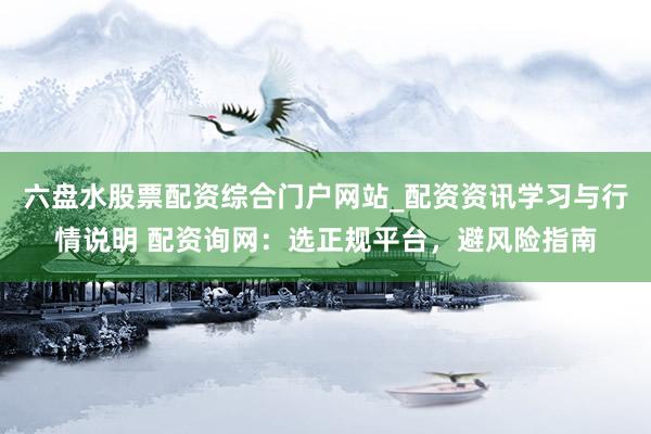 六盘水股票配资综合门户网站_配资资讯学习与行情说明 配资询网:选正规平台,避风险指南