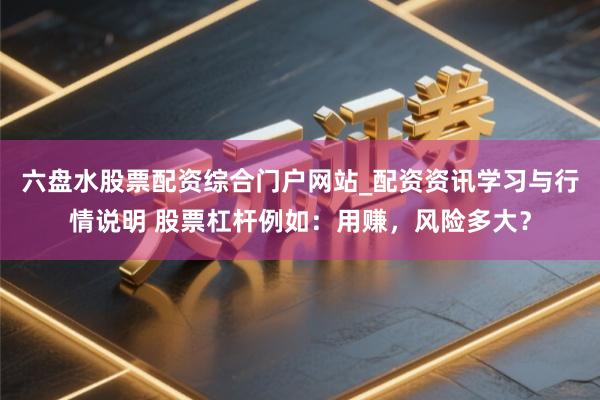 六盘水股票配资综合门户网站_配资资讯学习与行情说明 股票杠杆例如：用赚，风险多大？