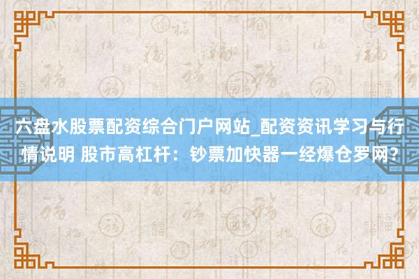六盘水股票配资综合门户网站_配资资讯学习与行情说明 股市高杠杆：钞票加快器一经爆仓罗网？