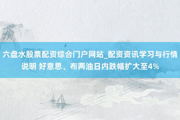六盘水股票配资综合门户网站_配资资讯学习与行情说明 好意思、布两油日内跌幅扩大至4%