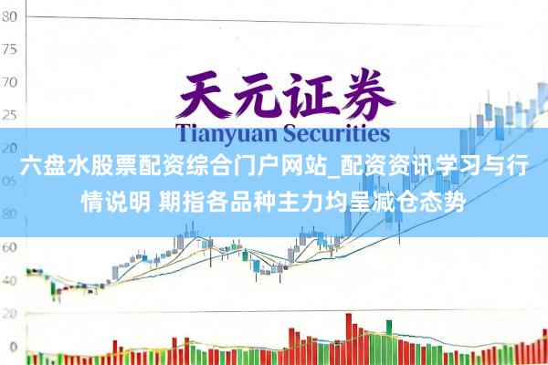六盘水股票配资综合门户网站_配资资讯学习与行情说明 期指各品种主力均呈减仓态势