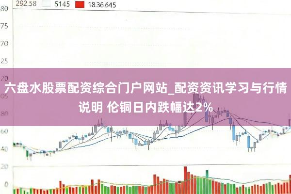 六盘水股票配资综合门户网站_配资资讯学习与行情说明 伦铜日内跌幅达2%