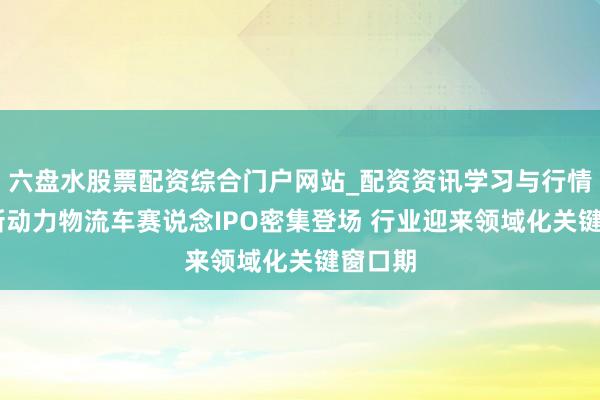 六盘水股票配资综合门户网站_配资资讯学习与行情说明 新动力物流车赛说念IPO密集登场 行业迎来领域化关键窗口期