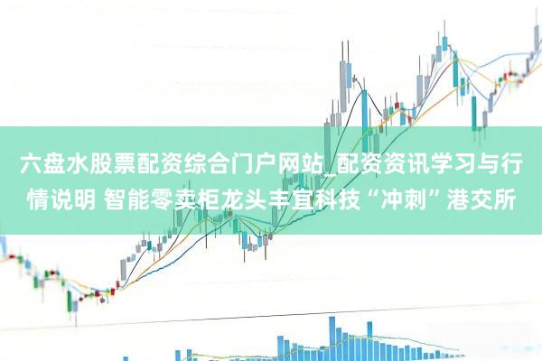 六盘水股票配资综合门户网站_配资资讯学习与行情说明 智能零卖柜龙头丰宜科技“冲刺”港交所