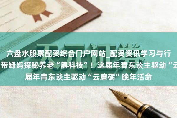 六盘水股票配资综合门户网站_配资资讯学习与行情说明 奥运冠军带姆妈探秘养老“黑科技”！这届年青东谈主驱动“云磨砺”晚年活命