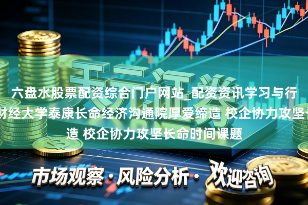六盘水股票配资综合门户网站_配资资讯学习与行情说明 西南财经大学泰康长命经济沟通院厚爱缔造 校企协力攻坚长命时间课题