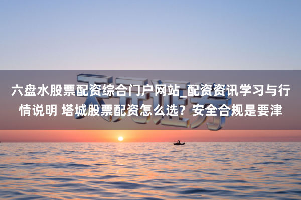 六盘水股票配资综合门户网站_配资资讯学习与行情说明 塔城股票配资怎么选？安全合规是要津