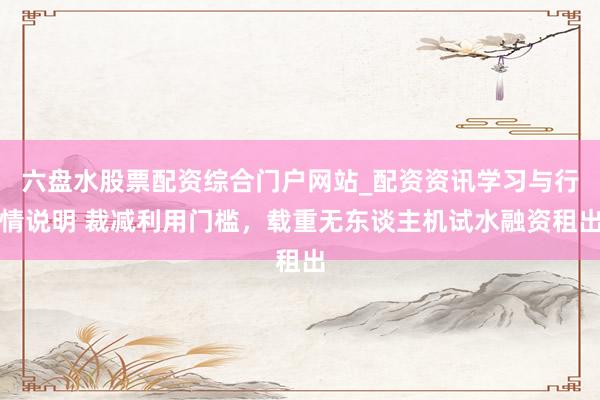 六盘水股票配资综合门户网站_配资资讯学习与行情说明 裁减利用门槛，载重无东谈主机试水融资租出