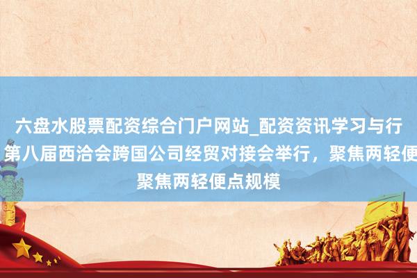 六盘水股票配资综合门户网站_配资资讯学习与行情说明 第八届西洽会跨国公司经贸对接会举行，聚焦两轻便点规模