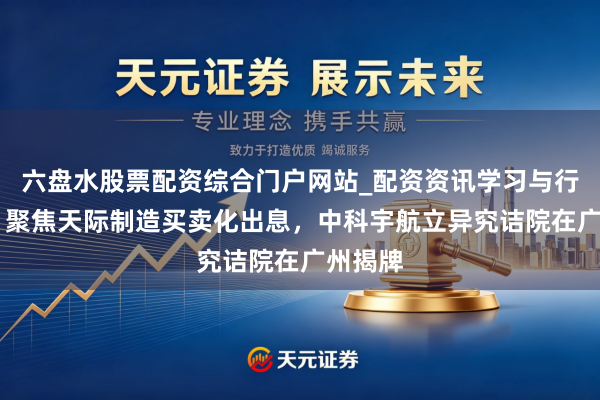 六盘水股票配资综合门户网站_配资资讯学习与行情说明 聚焦天际制造买卖化出息，中科宇航立异究诘院在广州揭牌