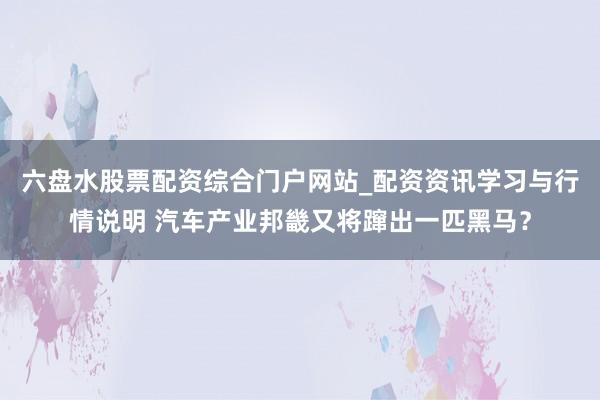 六盘水股票配资综合门户网站_配资资讯学习与行情说明 汽车产业邦畿又将蹿出一匹黑马？