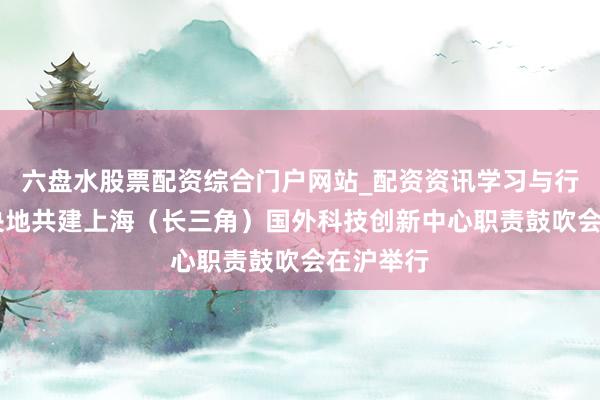 六盘水股票配资综合门户网站_配资资讯学习与行情说明 央地共建上海（长三角）国外科技创新中心职责鼓吹会在沪举行