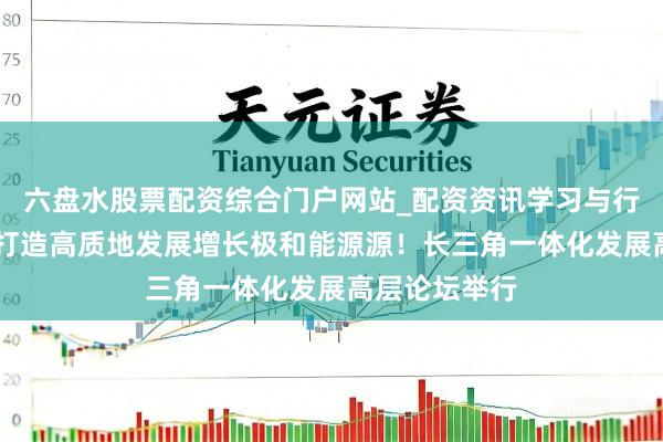 六盘水股票配资综合门户网站_配资资讯学习与行情说明 发奋打造高质地发展增长极和能源源！长三角一体化发展高层论坛举行