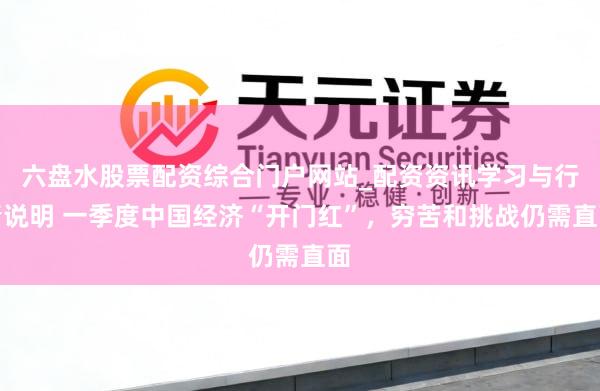 六盘水股票配资综合门户网站_配资资讯学习与行情说明 一季度中国经济“开门红”，穷苦和挑战仍需直面