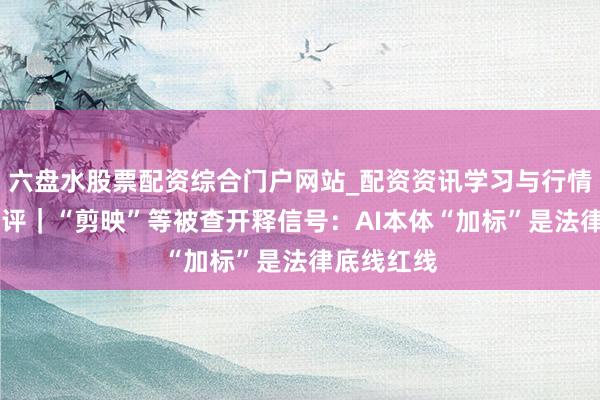 六盘水股票配资综合门户网站_配资资讯学习与行情说明 壹快评｜“剪映”等被查开释信号：AI本体“加标”是法律底线红线