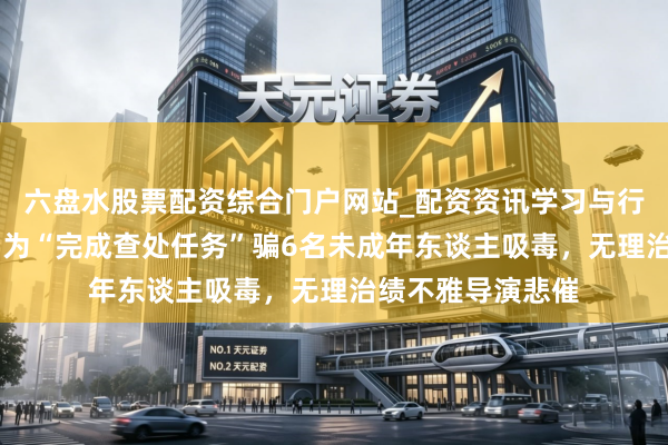 六盘水股票配资综合门户网站_配资资讯学习与行情说明 壹快评｜为“完成查处任务”骗6名未成年东谈主吸毒，无理治绩不雅导演悲催